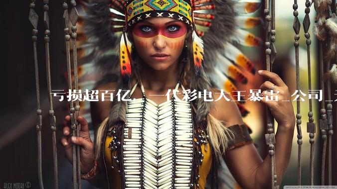 亏损超百亿，一代彩电大王暴雷_公司_无效资产_市场